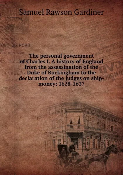 Обложка книги The personal government of Charles I. A history of England from the assassination of the Duke of Buckingham to the declaration of the judges on ship-money; 1628-1637, Samuel Rawson Gardiner