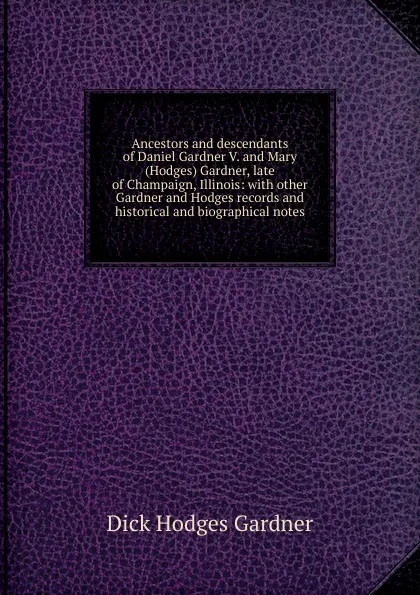 Обложка книги Ancestors and descendants of Daniel Gardner V. and Mary (Hodges) Gardner, late of Champaign, Illinois: with other Gardner and Hodges records and historical and biographical notes, Dick Hodges Gardner