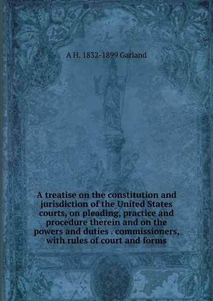 Обложка книги A treatise on the constitution and jurisdiction of the United States courts, on pleading, practice and procedure therein and on the powers and duties . commissioners, with rules of court and forms, A H. 1832-1899 Garland