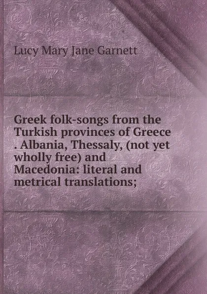 Обложка книги Greek folk-songs from the Turkish provinces of Greece . Albania, Thessaly, (not yet wholly free) and Macedonia: literal and metrical translations;, Lucy Mary Jane Garnett