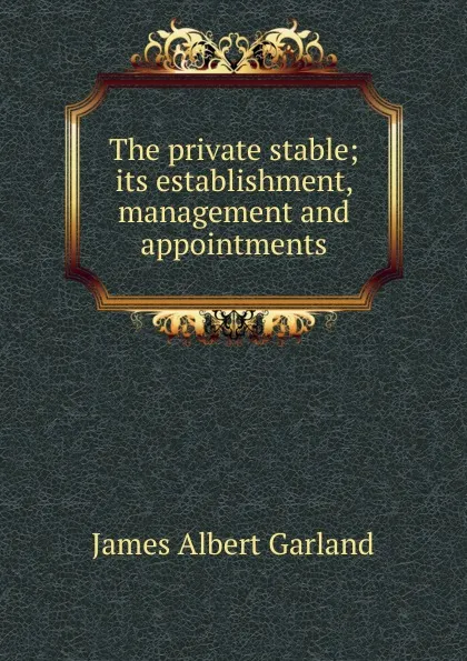 Обложка книги The private stable; its establishment, management and appointments, James Albert Garland