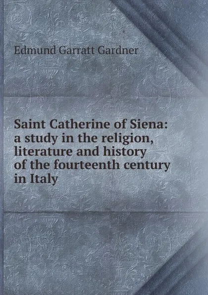 Обложка книги Saint Catherine of Siena: a study in the religion, literature and history of the fourteenth century in Italy, Edmund Garratt Gardner