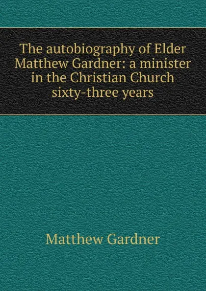 Обложка книги The autobiography of Elder Matthew Gardner: a minister in the Christian Church sixty-three years, Matthew Gardner
