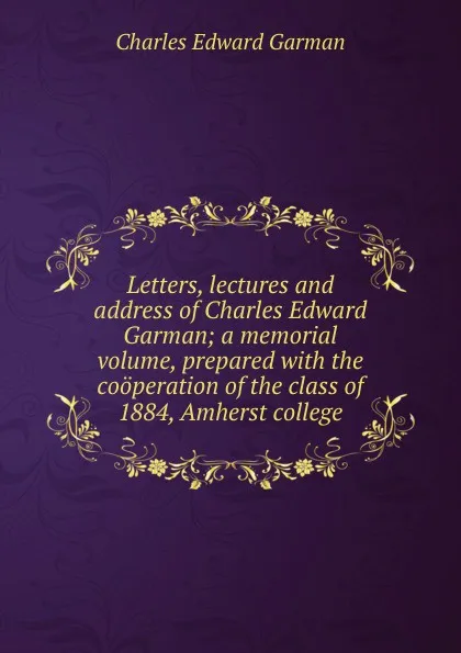 Обложка книги Letters, lectures and address of Charles Edward Garman; a memorial volume, prepared with the cooperation of the class of 1884, Amherst college, Charles Edward Garman