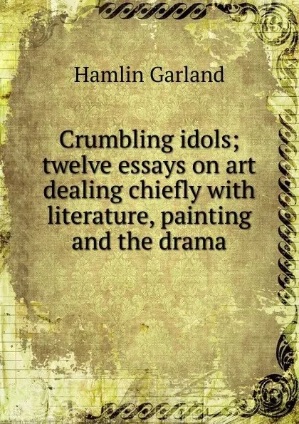 Обложка книги Crumbling idols; twelve essays on art dealing chiefly with literature, painting and the drama, Hamlin Garland