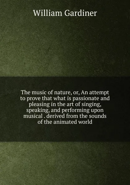 Обложка книги The music of nature, or, An attempt to prove that what is passionate and pleasing in the art of singing, speaking, and performing upon musical . derived from the sounds of the animated world, William Gardiner