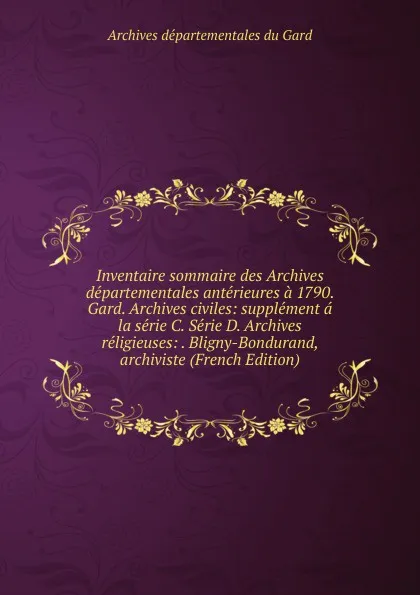 Обложка книги Inventaire sommaire des Archives departementales anterieures a 1790. Gard. Archives civiles: supplement a la serie C. Serie D. Archives religieuses: . Bligny-Bondurand, archiviste (French Edition), Archives départementales du Gard