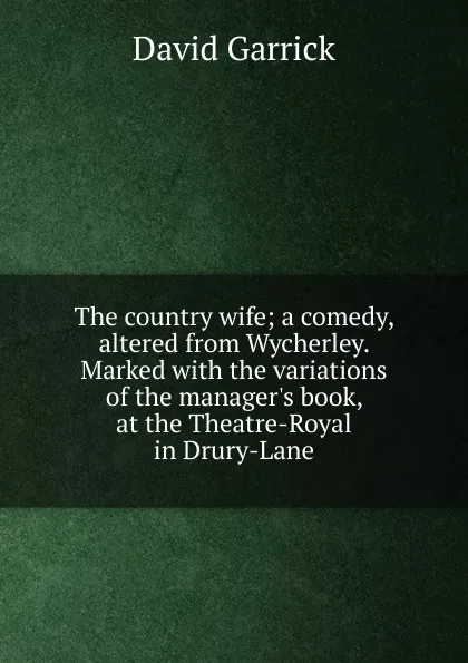 Обложка книги The country wife; a comedy, altered from Wycherley. Marked with the variations of the manager.s book, at the Theatre-Royal in Drury-Lane, David Garrick