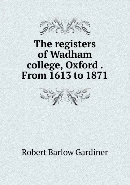 Обложка книги The registers of Wadham college, Oxford . From 1613 to 1871, Robert Barlow Gardiner