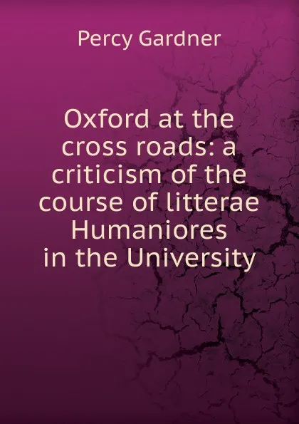 Обложка книги Oxford at the cross roads: a criticism of the course of litterae Humaniores in the University, Gardner Percy