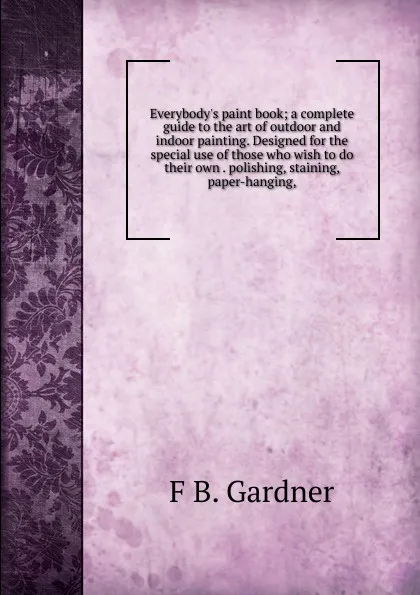 Обложка книги Everybody.s paint book; a complete guide to the art of outdoor and indoor painting. Designed for the special use of those who wish to do their own . polishing, staining, paper-hanging,, F B. Gardner