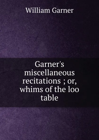 Обложка книги Garner.s miscellaneous recitations ; or, whims of the loo table, William Garner