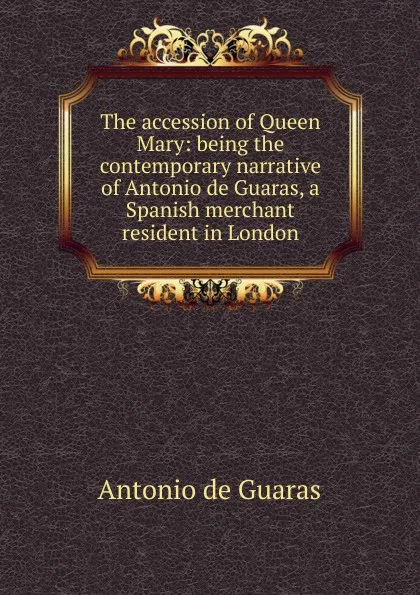 Обложка книги The accession of Queen Mary: being the contemporary narrative of Antonio de Guaras, a Spanish merchant resident in London, Antonio de Guaras