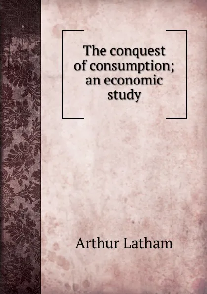 Обложка книги The conquest of consumption; an economic study, Arthur Latham