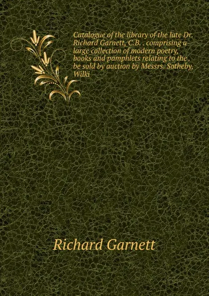 Обложка книги Catalogue of the library of the late Dr. Richard Garnett, C.B. . comprising a large collection of modern poetry, books and pamphlets relating to the . be sold by auction by Messrs. Sotheby, Wilki, Garnett Richard