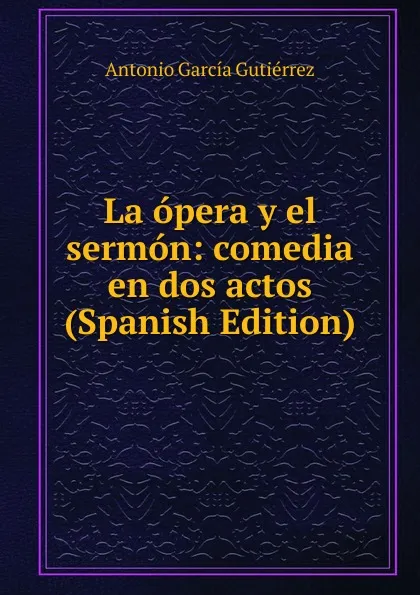 Обложка книги La opera y el sermon: comedia en dos actos (Spanish Edition), Antonio García Gutiérrez