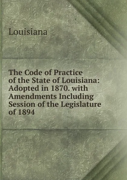 Обложка книги The Code of Practice of the State of Louisiana: Adopted in 1870. with Amendments Including Session of the Legislature of 1894, Louisiana