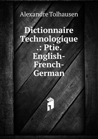 Обложка книги Dictionnaire Technologique .: Ptie. English-French-German, Alexandre Tolhausen