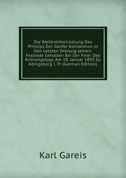 Обложка книги Die Weiterentwickelung Des Prinzips Der Genfer Konvention in Den Letzten Dreissig Jahren: Festrede Gehalten Bei Der Feier Des Kronungstags Am 18. Januar 1895 Zu Konigsberg I. Pr (German Edition), Karl Gareis