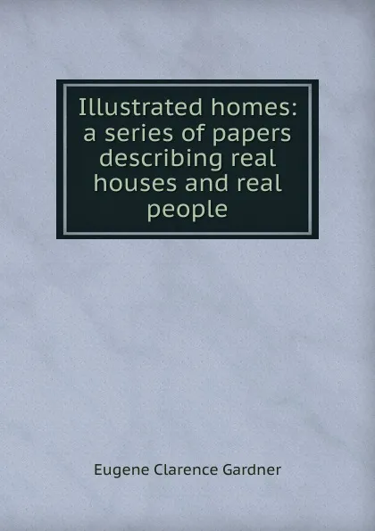 Обложка книги Illustrated homes: a series of papers describing real houses and real people, Eugene Clarence Gardner