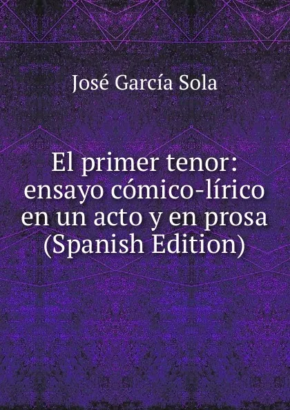 Обложка книги El primer tenor: ensayo comico-lirico en un acto y en prosa (Spanish Edition), José García Sola