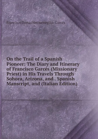 Обложка книги On the Trail of a Spanish Pioneer: The Diary and Itinerary of Francisco Garces (Missionary Priest) in His Travels Through Sohora, Arizona, and . Spanish Manscript, and (Italian Edition), Francisco Tomás Hermenegildo Garcés