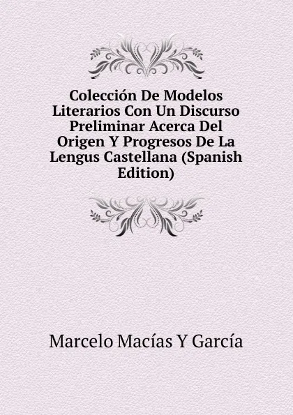 Обложка книги Coleccion De Modelos Literarios Con Un Discurso Preliminar Acerca Del Origen Y Progresos De La Lengus Castellana (Spanish Edition), Marcelo Macías Y García
