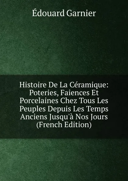 Обложка книги Histoire De La Ceramique: Poteries, Faiences Et Porcelaines Chez Tous Les Peuples Depuis Les Temps Anciens Jusqu.a Nos Jours (French Edition), Edouard Garnier