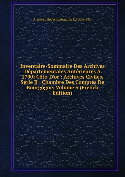 Обложка книги Inventaire-Sommaire Des Archives Departementales Anterieures A 1790: Cote-D.or : Archives Civiles, Serie B : Chambre Des Comptes De Bourgogne, Volume 5 (French Edition), Archives Départementa De La Côte-d'Or