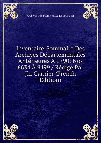 Обложка книги Inventaire-Sommaire Des Archives Departementales Anterieures A 1790: Nos 6634 A 9499 / Redige Par Jh. Garnier (French Edition), Archives Départementa De La Côte-d'Or