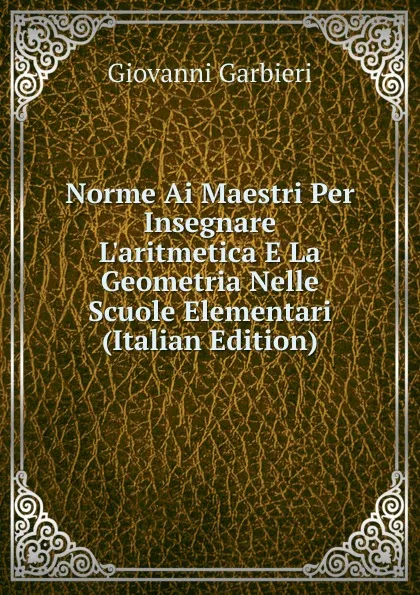 Обложка книги Norme Ai Maestri Per Insegnare L.aritmetica E La Geometria Nelle Scuole Elementari (Italian Edition), Giovanni Garbieri