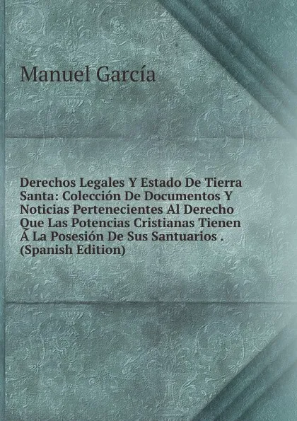 Обложка книги Derechos Legales Y Estado De Tierra Santa: Coleccion De Documentos Y Noticias Pertenecientes Al Derecho Que Las Potencias Cristianas Tienen A La Posesion De Sus Santuarios . (Spanish Edition), Manuel Garcia