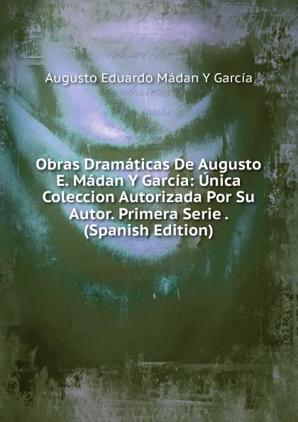 Обложка книги Obras Dramaticas De Augusto E. Madan Y Garcia: Unica Coleccion Autorizada Por Su Autor. Primera Serie . (Spanish Edition), Augusto Eduardo Mádan Y García