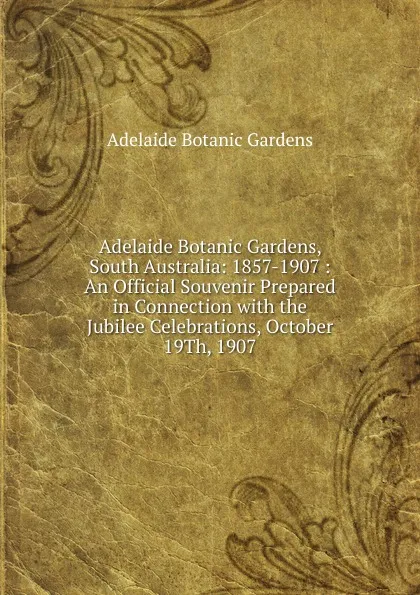 Обложка книги Adelaide Botanic Gardens, South Australia: 1857-1907 : An Official Souvenir Prepared in Connection with the Jubilee Celebrations, October 19Th, 1907, Adelaide Botanic Gardens