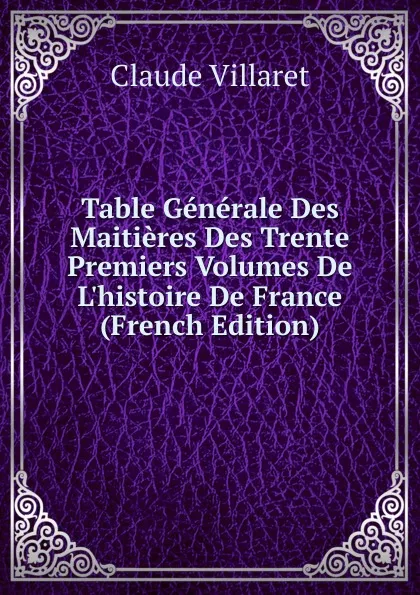 Обложка книги Table Generale Des Maitieres Des Trente Premiers Volumes De L.histoire De France (French Edition), Claude Villaret