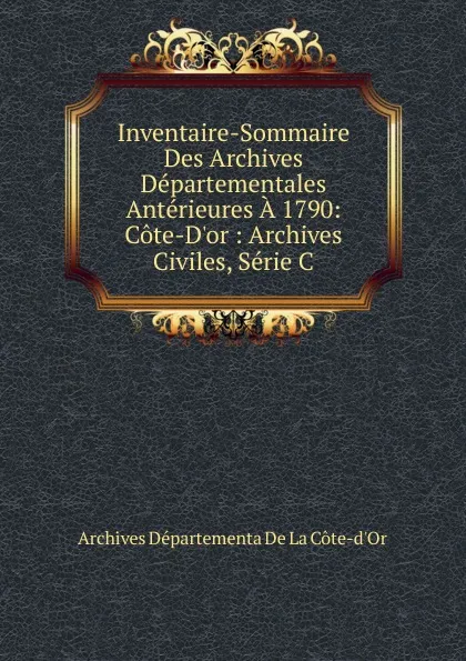 Обложка книги Inventaire-Sommaire Des Archives Departementales Anterieures A 1790: Cote-D.or : Archives Civiles, Serie C, Archives Départementa De La Côte-d'Or