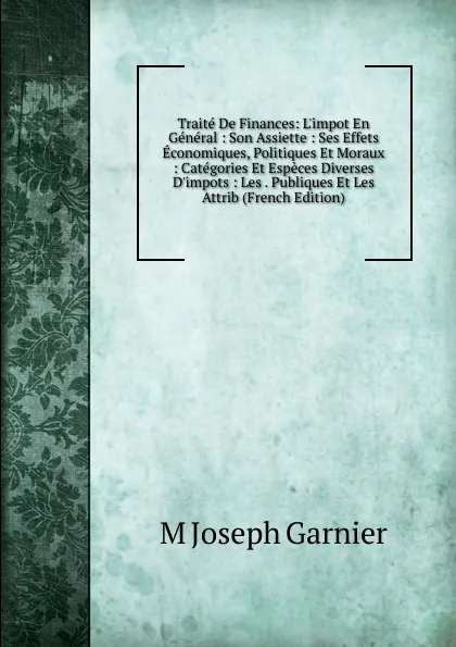 Обложка книги Traite De Finances: L.impot En General : Son Assiette : Ses Effets Economiques, Politiques Et Moraux : Categories Et Especes Diverses D.impots : Les . Publiques Et Les Attrib (French Edition), M Joseph Garnier