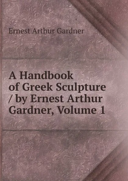 Обложка книги A Handbook of Greek Sculpture / by Ernest Arthur Gardner, Volume 1, Ernest Arthur Gardner