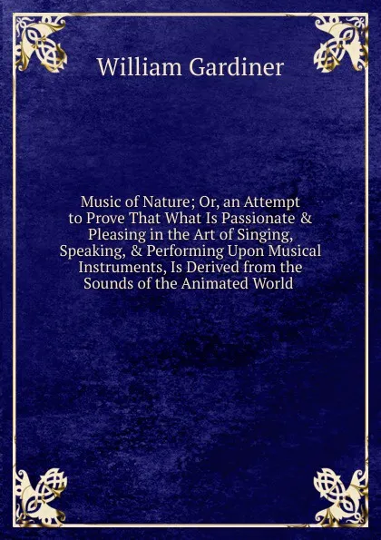 Обложка книги Music of Nature; Or, an Attempt to Prove That What Is Passionate . Pleasing in the Art of Singing, Speaking, . Performing Upon Musical Instruments, Is Derived from the Sounds of the Animated World ., William Gardiner