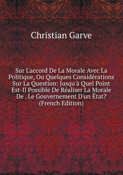 Обложка книги Sur L.accord De La Morale Avec La Politique, Ou Quelques Considerations Sur La Question: Jusqu.a Quel Point Est-Il Possible De Realiser La Morale De . Le Gouvernement D.un Etat. (French Edition), Christian Garve