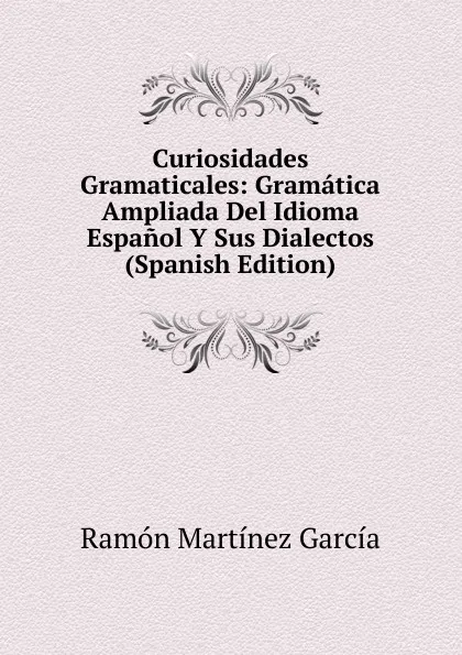 Обложка книги Curiosidades Gramaticales: Gramatica Ampliada Del Idioma Espanol Y Sus Dialectos (Spanish Edition), Ramón Martínez García