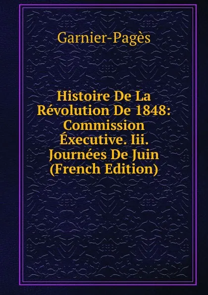 Обложка книги Histoire De La Revolution De 1848: Commission Executive. Iii. Journees De Juin (French Edition), Garnier-Pagès
