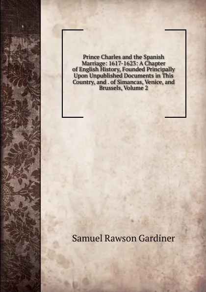 Обложка книги Prince Charles and the Spanish Marriage: 1617-1623: A Chapter of English History, Founded Principally Upon Unpublished Documents in This Country, and . of Simancas, Venice, and Brussels, Volume 2, Samuel Rawson Gardiner