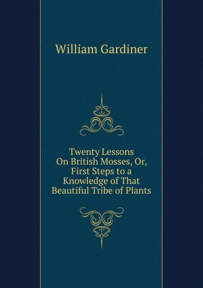 Обложка книги Twenty Lessons On British Mosses, Or, First Steps to a Knowledge of That Beautiful Tribe of Plants, William Gardiner