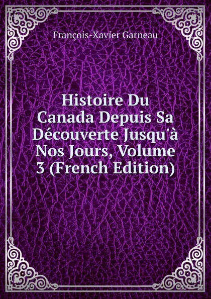 Обложка книги Histoire Du Canada Depuis Sa Decouverte Jusqu.a Nos Jours, Volume 3 (French Edition), François-Xavier Garneau