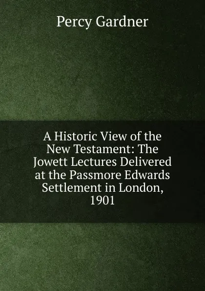 Обложка книги A Historic View of the New Testament: The Jowett Lectures Delivered at the Passmore Edwards Settlement in London, 1901, Gardner Percy