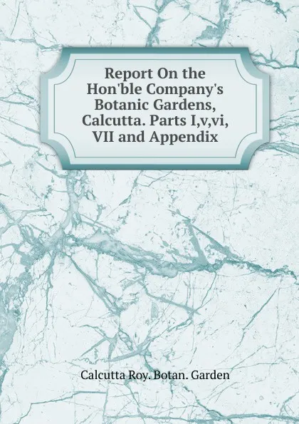 Обложка книги Report On the Hon.ble Company.s Botanic Gardens, Calcutta. Parts I,v,vi, VII and Appendix, Calcutta Roy. Botan. Garden