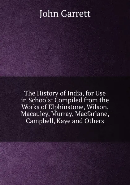 Обложка книги The History of India, for Use in Schools: Compiled from the Works of Elphinstone, Wilson, Macauley, Murray, Macfarlane, Campbell, Kaye and Others, John Garrett