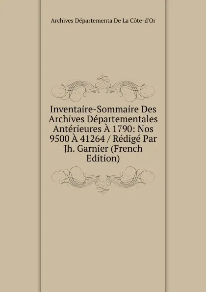 Обложка книги Inventaire-Sommaire Des Archives Departementales Anterieures A 1790: Nos 9500 A 41264 / Redige Par Jh. Garnier (French Edition), Archives Départementa De La Côte-d'Or