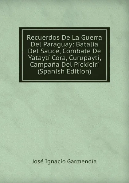 Обложка книги Recuerdos De La Guerra Del Paraguay: Batalia Del Sauce, Combate De Yatayti Cora, Curupayti, Campana Del Pickiciri (Spanish Edition), José Ignacio Garmendia